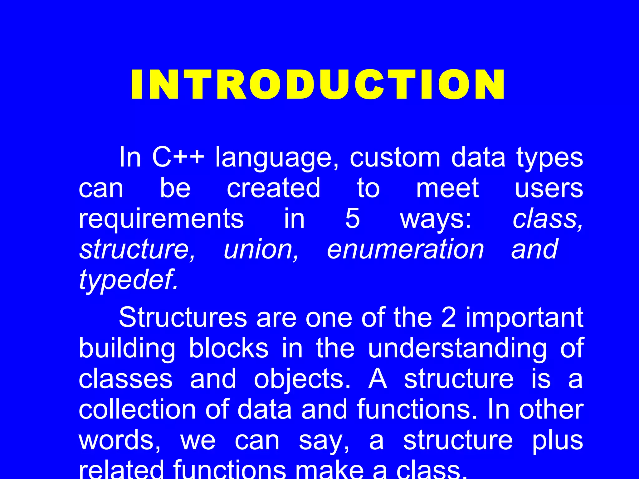 INTRODUCTION
In C++ language, custom data types
can be created to meet users
requirements in 5 ways: class,
structure, union, enumeration and
typedef.
Structures are one of the 2 important
building blocks in the understanding of
classes and objects. A structure is a
collection of data and functions. In other
words, we can say, a structure plus
 