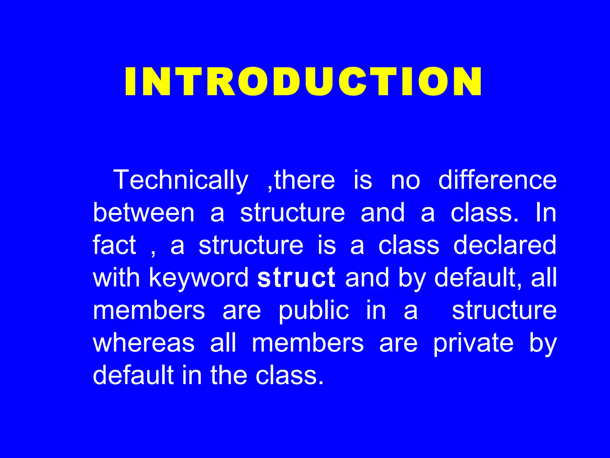 INTRODUCTION
Technically ,there is no difference
between a structure and a class. In
fact , a structure is a class declared
with keyword struct and by default, all
members are public in a structure
whereas all members are private by
default in the class.
 