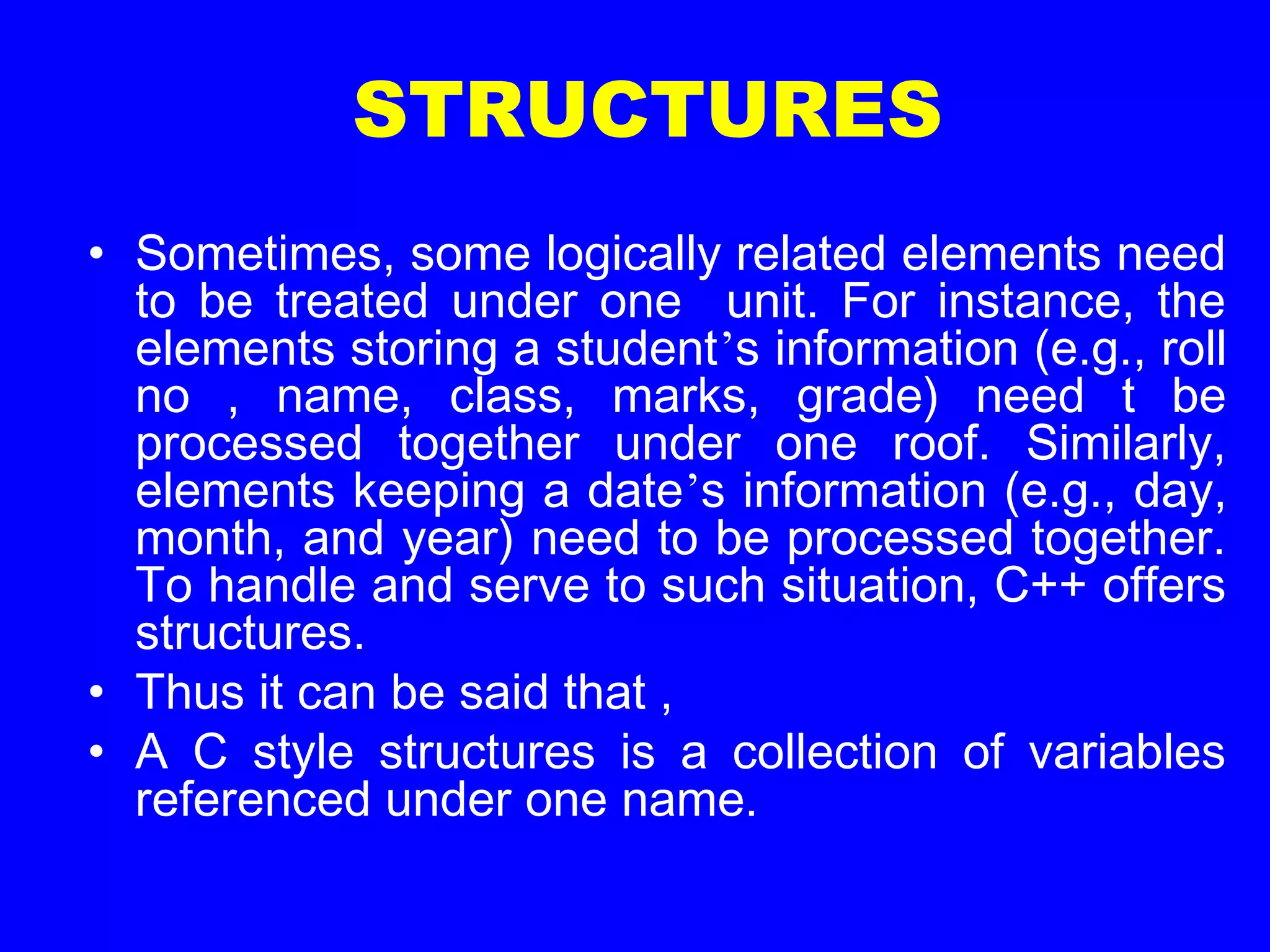 STRUCTURES
• Sometimes, some logically related elements need
to be treated under one unit. For instance, the
elements storing a student’s information (e.g., roll
no , name, class, marks, grade) need t be
processed together under one roof. Similarly,
elements keeping a date’s information (e.g., day,
month, and year) need to be processed together.
To handle and serve to such situation, C++ offers
structures.
• Thus it can be said that ,
• A C style structures is a collection of variables
referenced under one name.
 