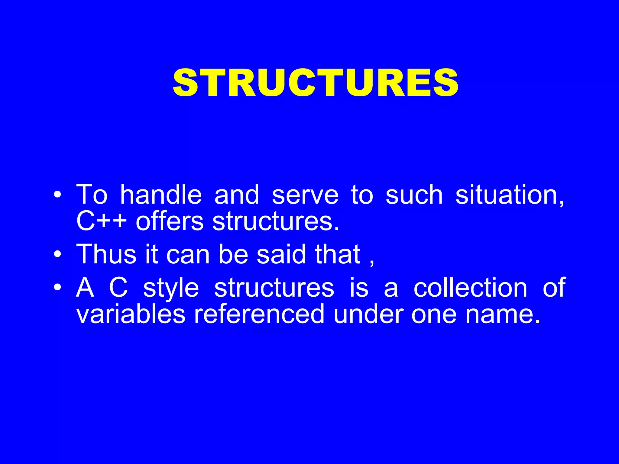 STRUCTURES
• To handle and serve to such situation,
C++ offers structures.
• Thus it can be said that ,
• A C style structures is a collection of
variables referenced under one name.
 