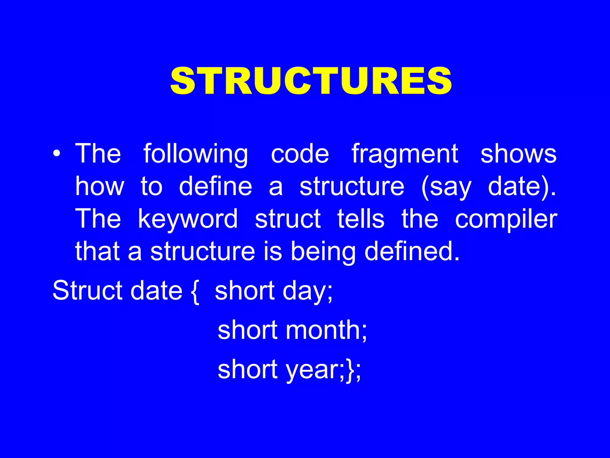 STRUCTURES
• The following code fragment shows
how to define a structure (say date).
The keyword struct tells the compiler
that a structure is being defined.
Struct date { short day;
short month;
short year;};
 