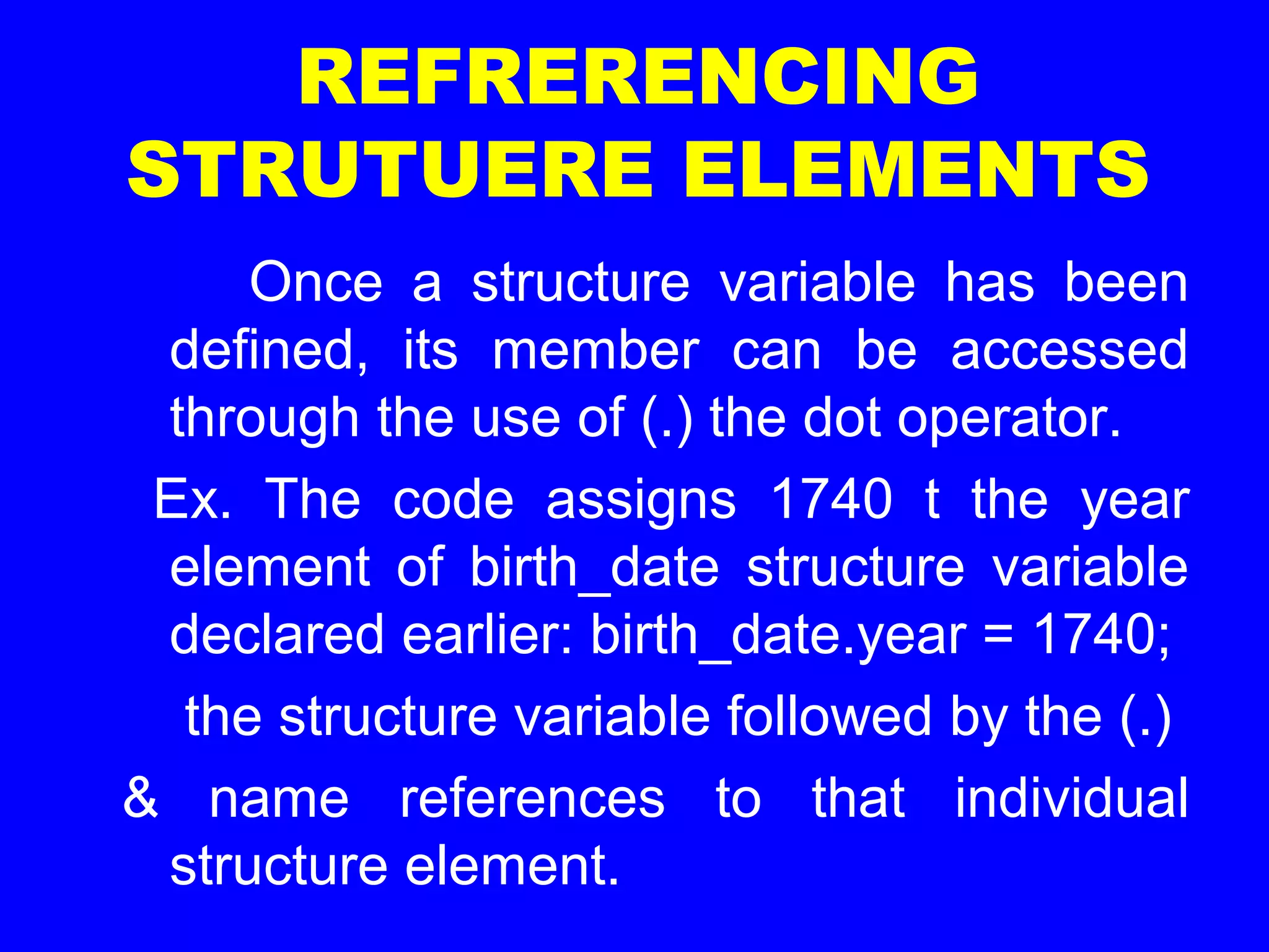 REFRERENCING
STRUTUERE ELEMENTS
Once a structure variable has been
defined, its member can be accessed
through the use of (.) the dot operator.
Ex. The code assigns 1740 t the year
element of birth_date structure variable
declared earlier: birth_date.year = 1740;
the structure variable followed by the (.)
& name references to that individual
structure element.
 