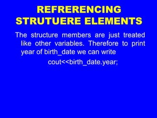 REFRERENCING
STRUTUERE ELEMENTS
The structure members are just treated
like other variables. Therefore to print
year of birth_date we can write
cout<<birth_date.year;
 