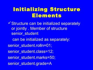 Initializing Structure
Elements
Structure can be initialized separately
or jointly . Member of structure
senior_student
can be initialized as separately:
senior_student.rolln=01;
senior_student.class=12;
senior_student.marks=50;
senior_student.grade=A
 