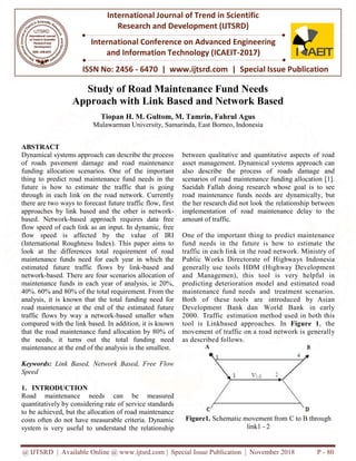 @ IJTSRD | Available Online @ www.ijtsrd.com
ISSN No: 2456
International Journal of Trend in Scientific
Research and
International Conference on Advanced Engineering
and Information Technology (ICAEIT
Study of Road M
Approach with
Tiopan H. M. Gultom, M. Tamrin
Mulawarman University, Samarinda, East
ABSTRACT
Dynamical systems approach can describe the process
of roads pavement damage and road maintenance
funding allocation scenarios. One of the important
thing to predict road maintenance fund needs in the
future is how to estimate the traffic that is going
through in each link on the road network. Currently
there are two ways to forecast future traffic flow, first
approaches by link based and the other is netwo
based. Network-based approach requires data free
flow speed of each link as an input. In dynamic, free
flow speed is affected by the value of IRI
(International Roughness Index). This paper aims to
look at the differences total requirement of road
maintenance funds need for each year in which the
estimated future traffic flows by link
network-based. There are four scenarios allocation of
maintenance funds in each year of analysis, ie 20%,
40%. 60% and 80% of the total requirement. From the
analysis, it is known that the total funding need for
road maintenance at the end of the estimated future
traffic flows by way a network-based smaller when
compared with the link based. In addition, it is known
that the road maintenance fund allocation by 80%
the needs, it turns out the total funding need
maintenance at the end of the analysis is the smallest.
Keywords: Link Based, Network Based, Free Flow
Speed
1. INTRODUCTION
Road maintenance needs can b
quantitatively by considering rate of ser
to be achieved, but the allocation of road maintenance
costs often do not have measurable criteria. Dynamic
system is very useful to understand th
@ IJTSRD | Available Online @ www.ijtsrd.com | Special Issue Publication | November 2018
ISSN No: 2456 - 6470 | www.ijtsrd.com | Special Issue Publication
International Journal of Trend in Scientific
Research and Development (IJTSRD)
International Conference on Advanced Engineering
and Information Technology (ICAEIT-2017)
f Road Maintenance Fund Needs
Approach with Link Based and Network Based
Tiopan H. M. Gultom, M. Tamrin, Fahrul Agus
Mulawarman University, Samarinda, East Borneo, Indonesia
Dynamical systems approach can describe the process
of roads pavement damage and road maintenance
funding allocation scenarios. One of the important
to predict road maintenance fund needs in the
future is how to estimate the traffic that is going
through in each link on the road network. Currently
there are two ways to forecast future traffic flow, first
approaches by link based and the other is network-
based approach requires data free
flow speed of each link as an input. In dynamic, free
flow speed is affected by the value of IRI
(International Roughness Index). This paper aims to
look at the differences total requirement of road
enance funds need for each year in which the
estimated future traffic flows by link-based and
based. There are four scenarios allocation of
maintenance funds in each year of analysis, ie 20%,
40%. 60% and 80% of the total requirement. From the
ysis, it is known that the total funding need for
road maintenance at the end of the estimated future
based smaller when
compared with the link based. In addition, it is known
that the road maintenance fund allocation by 80% of
the needs, it turns out the total funding need
maintenance at the end of the analysis is the smallest.
Link Based, Network Based, Free Flow
be measured
rvice standards
be achieved, but the allocation of road maintenance
costs often do not have measurable criteria. Dynamic
he relationship
between qualitative and quan
asset management. Dynamical
also describe the process
scenarios of road maintenance
Saeidah Fallah doing research
road maintenance funds need
the her research did not look t
implementation of road ma
amount of traffic.
One of the important thing
fund needs in the future is
traffic in each link in the roa
Public Works Directorate o
generally use tools HDM (H
and Managemen), this too
predicting deterioration mod
maintenance fund needs an
Both of these tools are
Development Bank dan W
2000. Traffic estimation met
tool is Linkbased approach
movement of traffic on a roa
as described follows.
Figure1. Schematic moveme
link1 -
Publication | November 2018 P - 80
Special Issue Publication
International Conference on Advanced Engineering
aintenance Fund Needs
nd Network Based
ntitative aspects of road
ical systems approach can
of roads damage and
ce funding allocation [1].
ch whose goal is to see
eds are dynamically, but
the relationship between
aintenance delay to the
to predict maintenance
s how to estimate the
ad network. Ministry of
of Highways Indonesia
Highway Development
ol is very helpful in
del and estimated road
nd treatment scenarios.
introduced by Asian
World Bank in early
ethod used in both this
hes. In Figure 1, the
ad network is generally
ent from C to B through
2
 