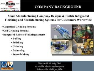 Acme Manufacturing Company Designs & Builds Integrated Finishing and Manufacturing Systems for Customers Worldwide ,[object Object],[object Object],[object Object],[object Object],[object Object],[object Object],[object Object],[object Object],Thomas M. McKaig, CFO Acme Manufacturing Company Auburn Hills, Michigan, USA COMPANY BACKGROUND 