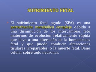  El sufrimiento fetal agudo (SFA) es una
perturbación metabólica complejaperturbación metabólica compleja debida a
una disminución de los intercambios feto
maternos de evolución relativamente rápida
que lleva a una alteración de la homeostasis
fetal y que puede conducir alteraciones
tisulares irreparables, o la muerte fetal. Daño
celular sobre todo neuronas.
 