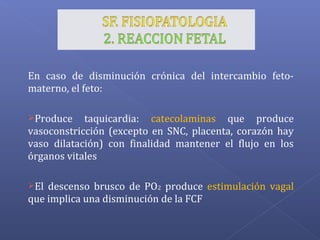En caso de disminución crónica del intercambio feto-
materno, el feto:
Produce taquicardia: catecolaminas que produce
vasoconstricción (excepto en SNC, placenta, corazón hay
vaso dilatación) con finalidad mantener el flujo en los
órganos vitales
El descenso brusco de PO2 produce estimulación vagal
que implica una disminución de la FCF
 