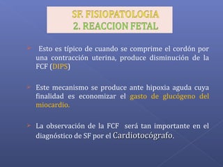  Esto es típico de cuando se comprime el cordón por
una contracción uterina, produce disminución de la
FCF (DIPS)
 Este mecanismo se produce ante hipoxia aguda cuya
finalidad es economizar el gasto de glucógeno del
miocardio.
 La observación de la FCF será tan importante en el
diagnóstico de SF por el CardiotocógrafoCardiotocógrafo.
 