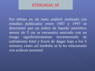 ETIOLOGIA: SF
Por último en un meta análisis realizado con
estudios publicados entre 1987 y 1997 se
determinó que un índice de líquido amniótico
menor de 5 cm se encuentra asociado con un
riesgo significativamente incrementado de
sufrimiento fetal y Score de Apgar bajo a los 5
minutos, como así también se lo ha relacionado
con acidosis neonatal
 