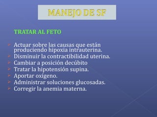 TRATAR AL FETO
 Actuar sobre las causas que están
produciendo hipoxia intrauterina.
 Disminuir la contractibilidad uterina.
 Cambiar a posición decúbito
 Tratar la hipotensión supina.
 Aportar oxígeno.
 Administrar soluciones glucosadas.
 Corregir la anemia materna.
 