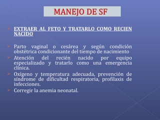  EXTRAER AL FETO Y TRATARLO COMO RECIEN
NACIDO
 Parto vaginal o cesárea y según condición
obstétrica condicionante del tiempo de nacimiento
 Atención del recién nacido por equipo
especializado y tratarlo como una emergencia
clínica.
 Oxígeno y temperatura adecuada, prevención de
síndrome de dificultad respiratoria, profilaxis de
infecciones.
 Corregir la anemia neonatal.
 