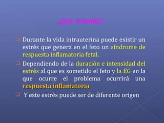 ¿QUE OCURRE?
 Durante la vida intrauterina puede existir un
estrés que genera en el feto un síndrome de
respuesta inflamatoria fetal.
 Dependiendo de la duración e intensidad del
estrés al que es sometido el feto y la EG en la
que ocurre el problema ocurrirá una
respuesta inflamatoriarespuesta inflamatoria
 Y este estrés puede ser de diferente origen
 