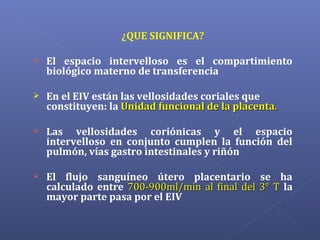 ¿QUE SIGNIFICA?
 El espacio intervelloso es el compartimiento
biológico materno de transferencia
 En el EIV están las vellosidades coriales que
constituyen: la Unidad funcional de la placentaUnidad funcional de la placenta..
 Las vellosidades coriónicas y el espacio
intervelloso en conjunto cumplen la función del
pulmón, vías gastro intestinales y riñón
 El flujo sanguíneo útero placentario se ha
calculado entre 700-900ml/min al final del 3° T700-900ml/min al final del 3° T la
mayor parte pasa por el EIV
 
