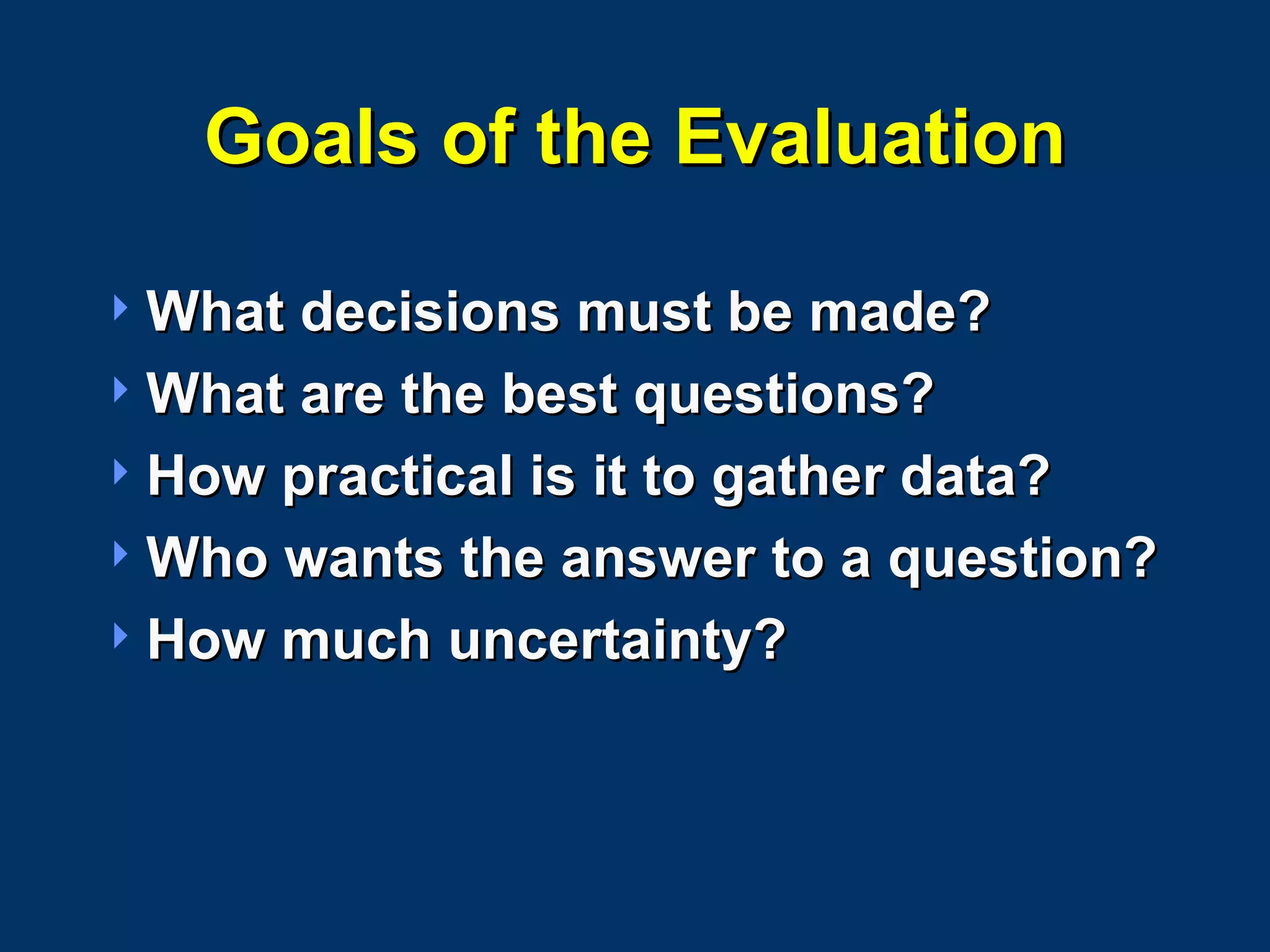 Goals of the Evaluation What decisions must be made? What are the best questions? How practical is it to gather data? Who wants the answer to a question? How much uncertainty? 