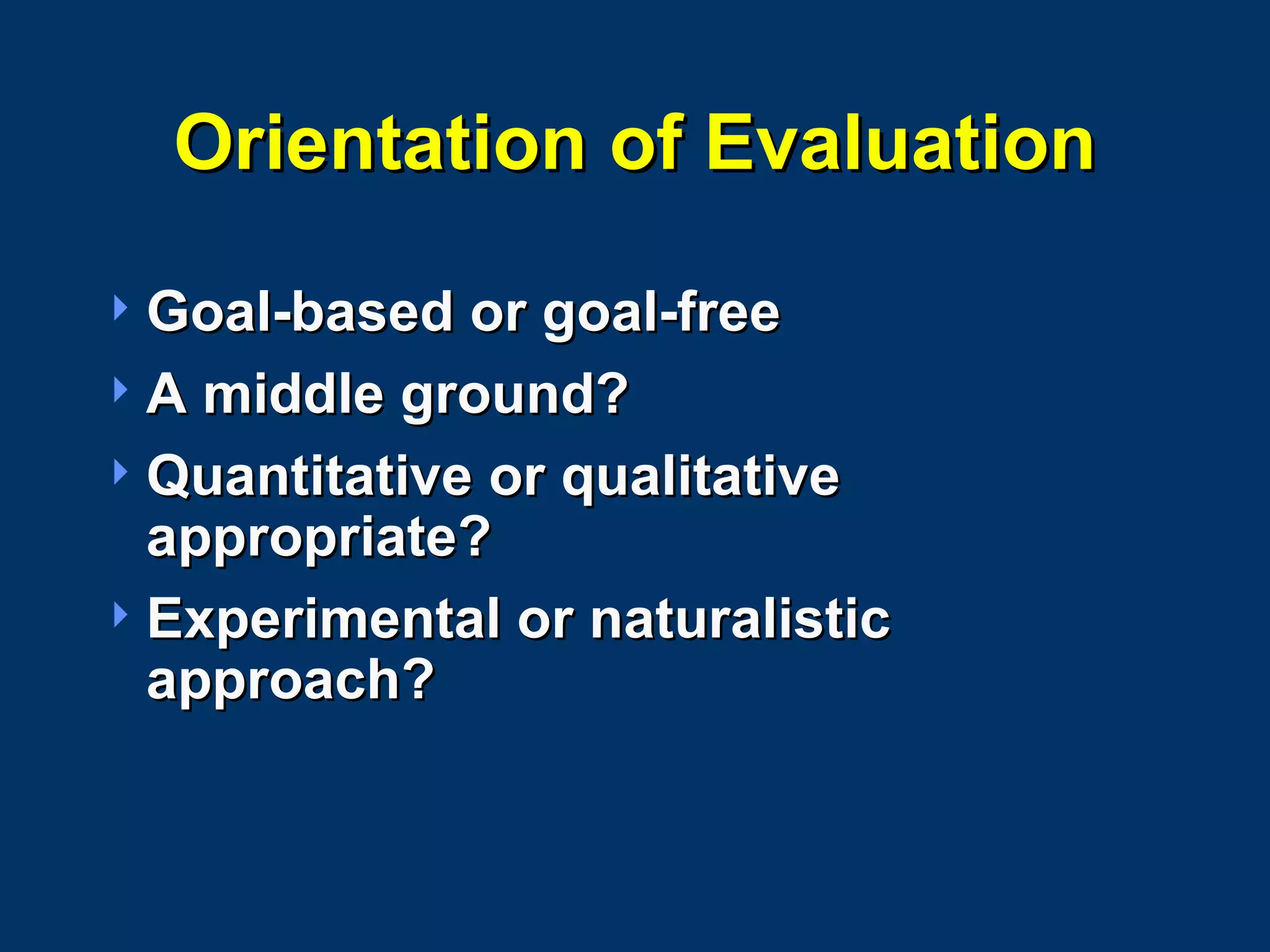 Orientation of Evaluation Goal-based or goal-free A middle ground? Quantitative or qualitative appropriate? Experimental or naturalistic approach? 