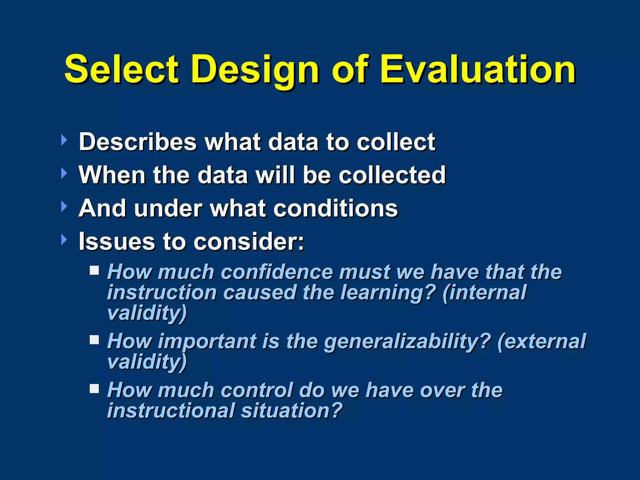Select Design of Evaluation Describes what data to collect When the data will be collected And under what conditions Issues to consider: How much confidence must we have that the instruction caused the learning? (internal validity) How important is the generalizability? (external validity) How much control do we have over the instructional situation? 