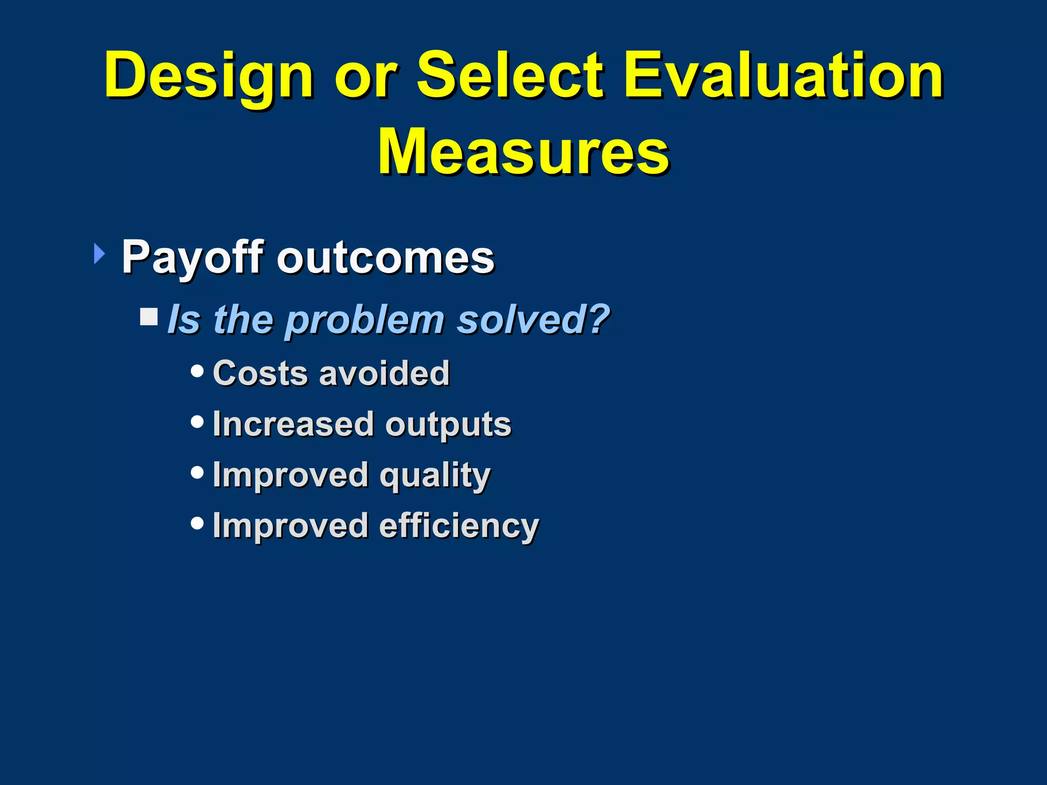 Design or Select Evaluation Measures Payoff outcomes Is the problem solved? Costs avoided Increased outputs Improved quality Improved efficiency 