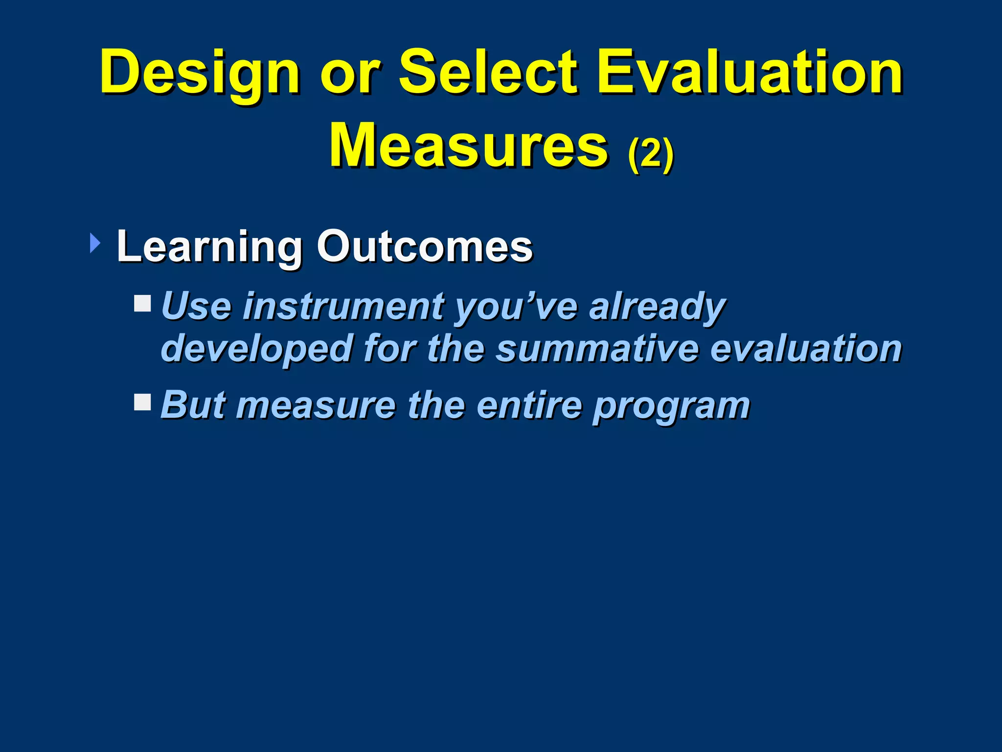 Design or Select Evaluation Measures  (2) Learning Outcomes Use instrument you’ve already developed for the summative evaluation But measure the entire program 