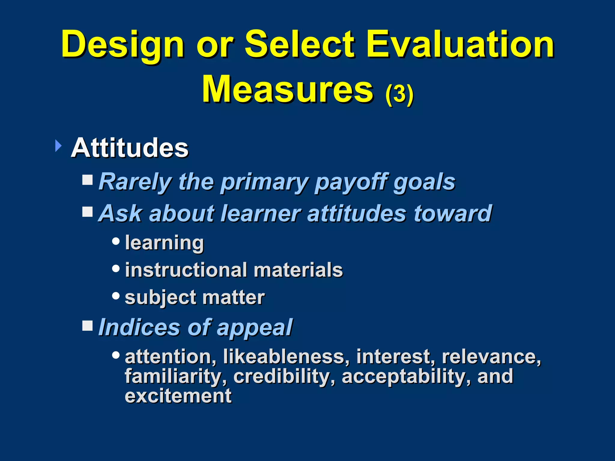 Design or Select Evaluation Measures  (3) Attitudes Rarely the primary payoff goals Ask about learner attitudes toward learning instructional materials subject matter  Indices of appeal attention, likeableness, interest, relevance, familiarity, credibility, acceptability, and excitement 