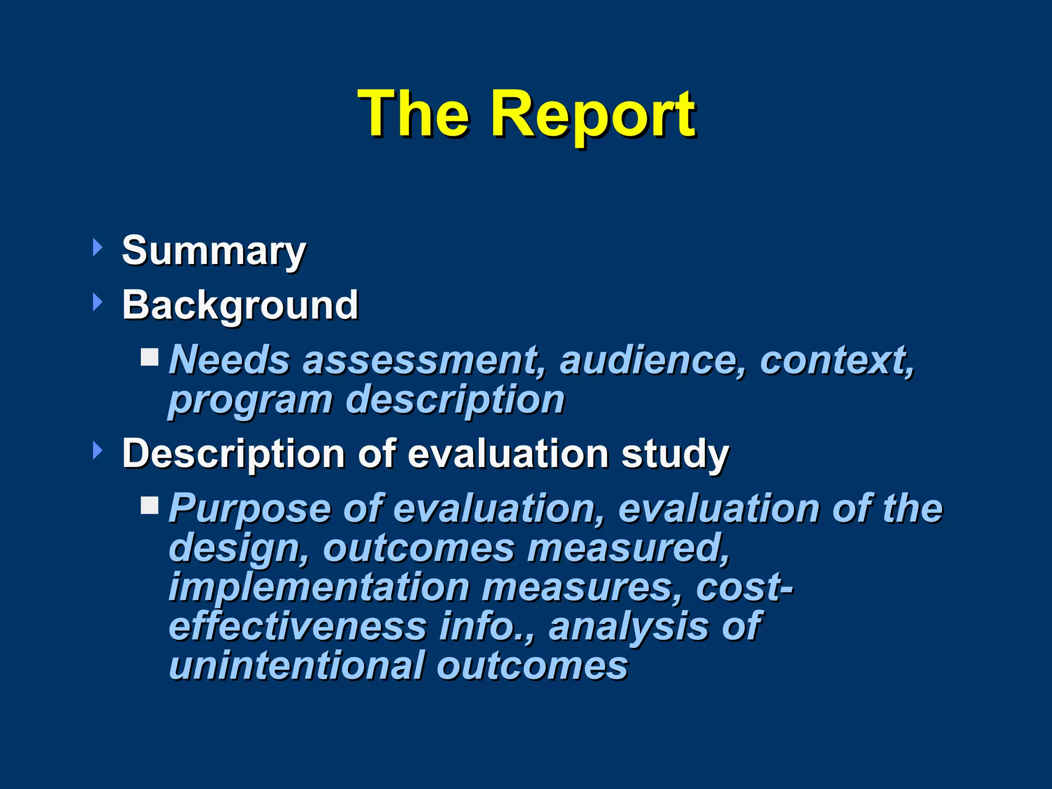 The Report Summary Background Needs assessment, audience, context, program description Description of evaluation study Purpose of evaluation, evaluation of the design, outcomes measured, implementation measures, cost-effectiveness info., analysis of unintentional outcomes 