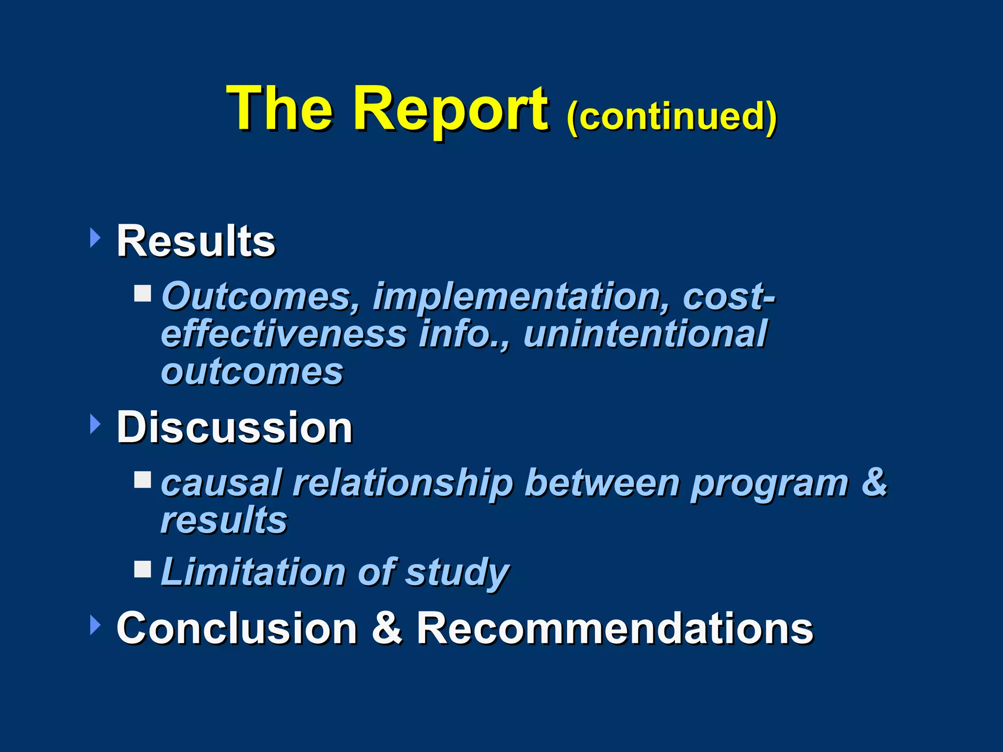 The Report  (continued) Results Outcomes, implementation, cost-effectiveness info., unintentional outcomes Discussion causal relationship between program & results Limitation of study Conclusion & Recommendations 