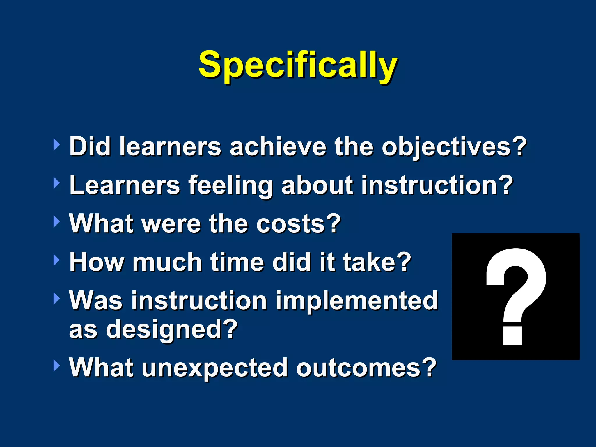 Specifically Did learners achieve the objectives? Learners feeling about instruction? What were the costs? How much time did it take? Was instruction implemented  as designed? What unexpected outcomes? 