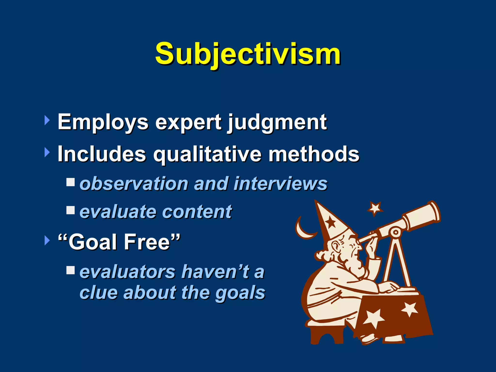 Subjectivism Employs expert judgment Includes qualitative methods observation and interviews  evaluate content “Goal Free” evaluators haven’t a  clue about the goals 