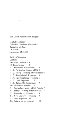 1
3
Sun Coast Remediation Project
Michell Muldrow
Columbia Southern University
Research Methods
Dr. Senft
November 17, 2021
Table of Contents
Contents
Executive Summary 4
1.0 Introduction 5
1.1. Statement of Problems 5
1.1.1. Particulate Matter (PM) 5
1.1.2. Safety Training Effectiveness 6
1.1.3. Sound-Level Exposure 6
1.1.4. New Employee Training 6
1.1.5. Lead Exposure 7
1.1.6. Return-On-Investment 7
2.0. Literature Review 7
2.1. Particulate Matter (PM) Article 7
2.2. Safety Training Effectiveness 8
2.3. Sound-Level Exposure 9
2.4. New Employee Training 9
2.5. Lead Exposure 10
2.6. Return on Investment 10
 