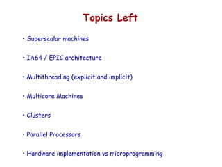 Topics Left
• Superscalar machines
• IA64 / EPIC architecture
• Multithreading (explicit and implicit)
• Multicore Machines
• Clusters
• Parallel Processors
• Hardware implementation vs microprogramming
 
