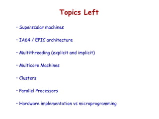 Topics Left
• Superscalar machines
• IA64 / EPIC architecture
• Multithreading (explicit and implicit)
• Multicore Machines
• Clusters
• Parallel Processors
• Hardware implementation vs microprogramming
 