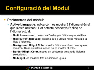 Paràmetres del mòdul: Active Language : indica com es mostrarà l’idioma si és el que s’està utilitzant. Per defecte desactiva l’enllaç de l’idioma actual. No link on current , desactiva l’enllaç per l’idioma que s’utilitza Hide current language , l’idioma que s’utilitza no es mostra a la llista d’idiomes. Background Hilight Color , mostra l’idioma amb un color que el remarca. Quan s’utilitzen icones no es mostra el color. Border Hilight Color , mostra un contorn al voltant de l’idioma seleccionat.  No hilight , es mostren tots els idiomes iguals. 