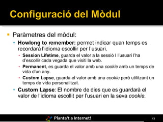 Paràmetres del mòdul: Howlong to remember:  permet indicar quan temps es recordarà l’idioma escollir per l’usuari .  Session Lifetime , guarda el valor a la sessió I l’usuari l’ha d’escollir cada vegada que visiti la web. Permanent , es guarda el valor amb una  cookie  amb un temps de vida d’un any. Custom Lapse , guarda el valor amb una  cookie  però utilitzant un temps de vida personalitzat. Custom Lapse : El nombre de dies que es guardarà el valor de l’idioma escollit per l’usuari en la seva  cookie .  