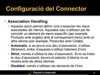 Association Handling :  Aquesta opció permet definir com s’associen les claus associades als menús. Aquestes clau s’utilitzen per fer coincidir un element de menú específic (per exemple, Products amb anglès) amb el corresponent menú amb un altre idioma (per exemple, Productes amb Català) . Automatic , si es prova una clau d’associació, s’utilitza. Altrament, enlloc d’aquesta s’utilitza l’element d’inici.  Strict , només s’utilitza la clau d’associació. Si no es troba la clau d’associació, llavors el selector d’idioma no es mostra amb els altres idiomes. Disabled , només s’utilitzen els elements de l’inici. 
