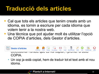 Cal que tots els articles que tenim creats amb un idioma, es tornin a escriure per cada idioma que volem tenir a la nostra web. Una tècnica que pot ajudar molt és utilitzar l’opció de COPIA d’articles, dels Gestor d’articles. Seleccionar l’article que es vol copiar, i prémer el botó COPIA. Un cop ja està copiat, hem de traduir tot el text amb el nou idoma. 