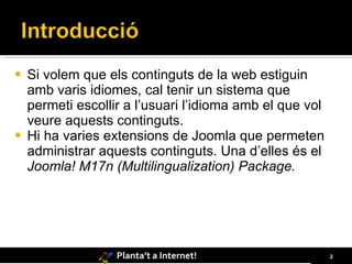 Si volem que els continguts de la web estiguin amb varis idiomes, cal tenir un sistema que permeti escollir a l’usuari l’idioma amb el que vol veure aquests continguts. Hi ha varies extensions de Joomla que permeten administrar aquests continguts. Una d’elles és el  Joomla! M17n (Multilingualization) Package. 