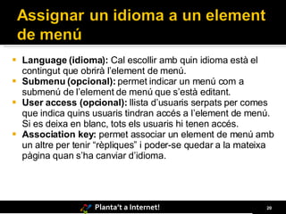 Language (idioma):  Cal escollir amb quin idioma està el contingut que obrirà l’element de menú. Submenu (opcional):  permet indicar un menú com a submenú de l’element de menú que s’està editant. User access (opcional):  llista d’usuaris serpats per comes que indica quins usuaris tindran accés a l’element de menú. Si es deixa en blanc, tots els usuaris hi tenen accés. Association key:  permet associar un element de menú amb un altre per tenir “rèpliques” i poder-se quedar a la mateixa pàgina quan s’ha canviar d’idioma.   