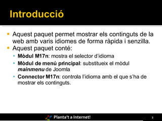 Aquest paquet permet mostrar els continguts de la web amb varis idiomes de forma ràpida i senzilla. Aquest paquet conté: Mòdul M17n : mostra el selector d’idioma Mòdul de menú principal : substitueix el mòdul  mainmenu  de Joomla Connector M17n : controla l’idioma amb el que s’ha de mostrar els continguts. 