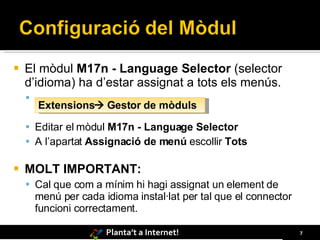 El mòdul  M17n - Language Selector  (selector d’idioma) ha d’estar assignat a tots els menús. Editar el mòdul  M17n - Language Selector  A l’apartat  Assignació de menú  escollir  Tots MOLT IMPORTANT: Cal que com a mínim hi hagi assignat un element de menú per cada idioma instal·lat per tal que el connector funcioni correctament. Extensions   Gestor de mòduls 