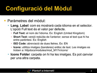 Paràmetres del mòdul: Lang. Label : com es mostrarà cada idioma en el selector. L’opció Full text és el valor per defecte. Full Text:  el nom de l’idioma. Ex: English (United Kingdom) Short Text:  versió reduïda de l’anterior; sense el text que hi ha entre parèntesi. Ex:  English ISO Code:  abreviació de dues lletres . Ex:  EN Icons:  utilitza imatges (banderes) enlloc de text. Les imatges es troben a: httpdocs /modules/mod_M17n/icons/ Icons Folder : carpeta on hi ha les imatges. Es pot canviar per una altra carpeta. 