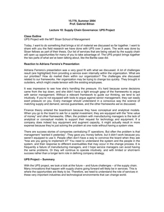 15.778, Summer 2004
                                       Prof. Gabriel Bitran

                     Lecture 18: Supply Chain Governance: UPS Project

Class Outline
UPS Project with the MIT Sloan School of Management

Today, I want to do something that brings a lot of material we discussed so far together. I want to
share with you the field research we have done with UPS over 3 years. The work was done by
Sloan fellows as part of their thesis. Our list of services that are being valued by the supply chain
will open up opportunities for many of you to take advantage of. The UPS project brings together
the two parts of what we’ve been talking about, like the Barilla case did.

Reaction to Adriana Ferreira’s Presentation

Adriana Ferreira’s presentation was a very good fit with what we discussed. A lot of challenges
result (are highlighted) from providing a service even internally within the organization. What are
our priorities? How do market them within our organization? The challenges she discussed
related to our frameworks. Her organization may be trying to change too quickly. They brought in
outsiders, which might create tension with the existing employees.

It was impressive to see how she’s handling the pressure. It’s hard because some decisions
came from the top down, and she didn’t have a tight enough gasp of the frameworks to argue
with senior management. Without a relevant framework to guide our thinking, we tend to act
intuitively. If you’re not equipped with tools to argue against senior management, they can easily
exert pressure on you. Every manager should understand in a conscious way the science of
matching supply and demand, service guarantees, and the other frameworks we’ve discussed.

Finance theory entered the boardroom because they have conceptual and analytical models.
When you go to the board to ask for a capital investment, they are equipped with the “time value
of money” and other frameworks. Often, the problem with manufacturing managers is the lack of
analytical or conceptual models to support their request for technology and equipment. If a
company does indeed buy equipment and augment capacity, it might actually result in more
expense because they’re just solving the problem at one node without having a system view.

There are success stories of companies centralizing IT operations. But often the problem is that
management “wanted it yesterday”. They gave you money before, but it didn’t work because you
weren’t equipped to use it. People often don’t have a way to convince the board when they ask
“how are you going to implement it?” You need to understand the system and the people in the
system, and their response to different eventualities that may occur in the change process. It is
frequently a failure of manufacturing managers, and I hope service managers can avoid having
the same problems. Or they will continue to operate intuitively, and with limited or short-term
success rather than a longer term role in defining company strategy.

UPS Project – Summary

With the UPS project, we took a look at the future – and future challenges – of the supply chain.
Many innovations that happen with supply chains going forward will likely be in services. This is
where the opportunities are likely to be. Therefore, we need to understand the role of services in
these very important industries and technological environments that can change world.
 