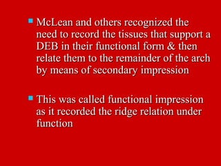  McLean and others recognized theMcLean and others recognized the
need to record the tissues that support aneed to record the tissues that support a
DEB in their functional form & thenDEB in their functional form & then
relate them to the remainder of the archrelate them to the remainder of the arch
by means of secondary impressionby means of secondary impression
 This was called functional impressionThis was called functional impression
as it recorded the ridge relation underas it recorded the ridge relation under
functionfunction
 