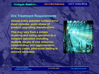 Ore Treatment Requirements
Almost every potential surface mine
must consider some phase of
product upgrading (benefication).
This may vary from a simple
crushing and sizing operation to a
complex operation including
multiple stages of size reduction,
concentration and agglomeration.
In many cases, pilot-scale testing is
deemed advisable.

 