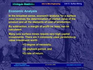 Economic Analysis
In the broadest sense, economic analysis for a surface
mine involves the determination of market value of the
product and all the elements of cost of production.
By subtraction, a margin of profit (or loss) can be
calculated.
Many new surface mines require very high capital
investments. There are 3 commonly used yardsticks to
value investment worth :
•1) degree of necessity,
•2) payback period, and
•3) rate of return.

 