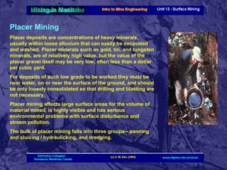 Placer Mining
Placer deposits are concentrations of heavy minerals,
usually within loose alluvium that can easily be excavated
and washed. Placer minerals such as gold, tin, and tungsten
minerals, are of relatively high value, but the value of the
placer gravel itself may be very low, often less than a dollar
per cubic yard.
For deposits of such low grade to be worked they must be
near water, on or near the surface of the ground, and should
be only loosely consolidated so that drilling and blasting are
not necessary.
Placer mining affects large surface areas for the volume of
material mined, is highly visible and has serious
environmental problems with surface disturbance and
stream pollution.
The bulk of placer mining falls into three groups-- panning
and sluicing / hydraulicking, and dredging.

 