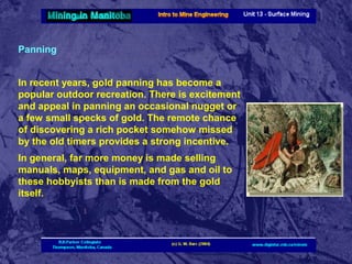 Panning
In recent years, gold panning has become a
popular outdoor recreation. There is excitement
and appeal in panning an occasional nugget or
a few small specks of gold. The remote chance
of discovering a rich pocket somehow missed
by the old timers provides a strong incentive.
In general, far more money is made selling
manuals, maps, equipment, and gas and oil to
these hobbyists than is made from the gold
itself.

 