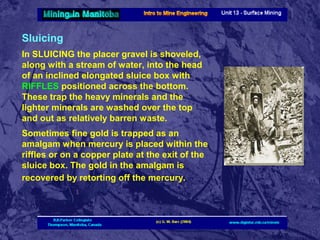 Sluicing
In SLUICING the placer gravel is shoveled,
along with a stream of water, into the head
of an inclined elongated sluice box with
RIFFLES positioned across the bottom.
These trap the heavy minerals and the
lighter minerals are washed over the top
and out as relatively barren waste.
Sometimes fine gold is trapped as an
amalgam when mercury is placed within the
riffles or on a copper plate at the exit of the
sluice box. The gold in the amalgam is
recovered by retorting off the mercury.

 