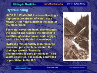 Hydraulicking
HYDRAULIC MINING involves directing a
high-pressure stream of water, via a
MONITOR or nozzle, against the base of
the placer bank.
The water caves the bank, disintegrates
the ground and washes the material to
and through sluice boxes, and / or jigs,
and / or tables situated down-slope.
Hydraulic mining totally disturbs large
areas and puts much debris into the
drainage system. Presently,
hydraulicking is used primarily in Third
World countries. It is closely controlled
or prohibited in the U.S.

 