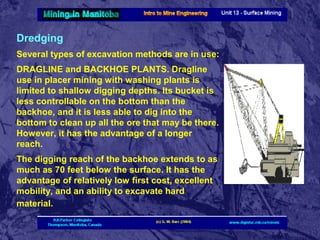 Dredging
Several types of excavation methods are in use:
DRAGLINE and BACKHOE PLANTS. Dragline
use in placer mining with washing plants is
limited to shallow digging depths. Its bucket is
less controllable on the bottom than the
backhoe, and it is less able to dig into the
bottom to clean up all the ore that may be there.
However, it has the advantage of a longer
reach.
The digging reach of the backhoe extends to as
much as 70 feet below the surface. It has the
advantage of relatively low first cost, excellent
mobility, and an ability to excavate hard
material.

 