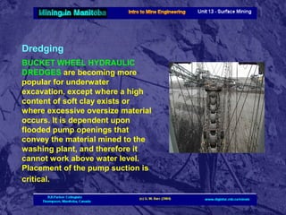 Dredging
BUCKET WHEEL HYDRAULIC
DREDGES are becoming more
popular for underwater
excavation, except where a high
content of soft clay exists or
where excessive oversize material
occurs. It is dependent upon
flooded pump openings that
convey the material mined to the
washing plant, and therefore it
cannot work above water level.
Placement of the pump suction is
critical.

 